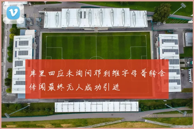 库里回应未询问邓利维字母哥转会传闻最终无人成功引进