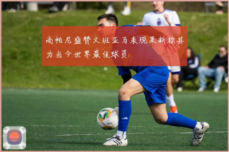 尚帕尼盛赞文班亚马表现果断称其为当今世界最佳球员