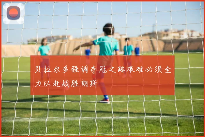 贝拉尔多强调夺冠之路艰难必须全力以赴战胜朗斯