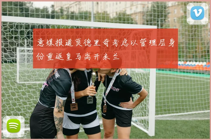 意媒报道莫德里奇考虑以管理层身份重返皇马离开米兰