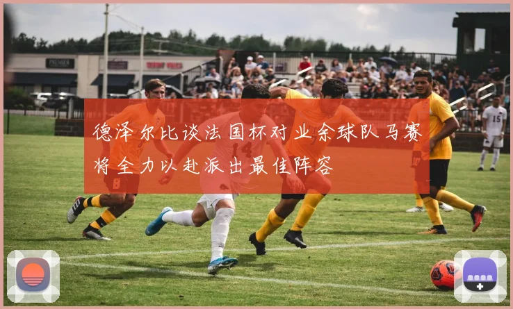 德泽尔比谈法国杯对业余球队马赛将全力以赴派出最佳阵容
