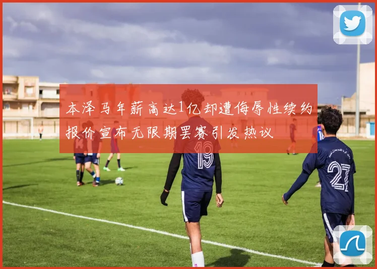 本泽马年薪高达1亿却遭侮辱性续约报价宣布无限期罢赛引发热议