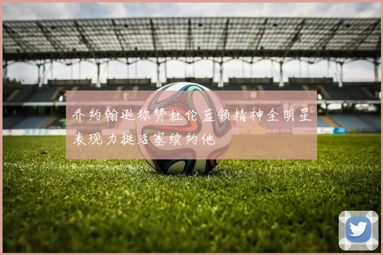 乔约翰逊称赞杜伦蓝领精神全明星表现力挺活塞续约他
