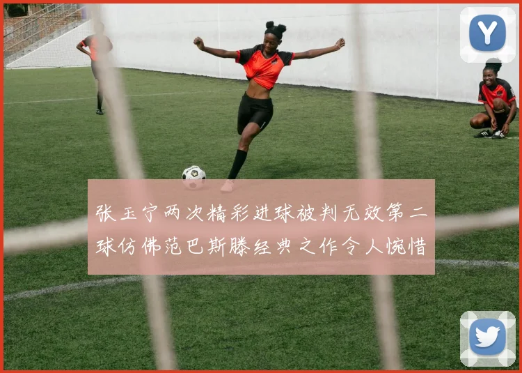张玉宁两次精彩进球被判无效第二球仿佛范巴斯滕经典之作令人惋惜