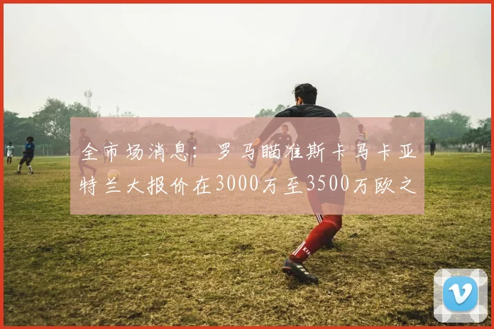 全市场消息：罗马瞄准斯卡马卡亚特兰大报价在3000万至3500万欧之间