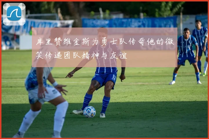 库里赞维金斯为勇士队传奇他的微笑传递团队精神与友谊