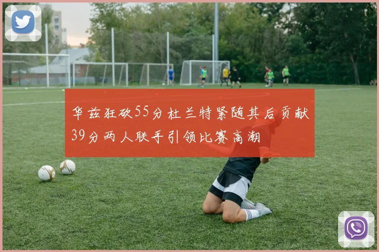 华兹狂砍55分杜兰特紧随其后贡献39分两人联手引领比赛高潮