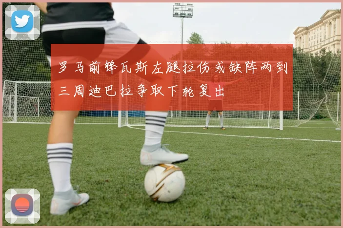 罗马前锋瓦斯左腿拉伤或缺阵两到三周迪巴拉争取下轮复出