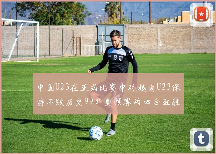 中国U23在正式比赛中对越南U23保持不败历史99年奥预赛两回合狂胜7-0