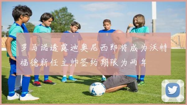 罗马诺透露迪奥尼西即将成为沃特福德新任主帅签约期限为两年